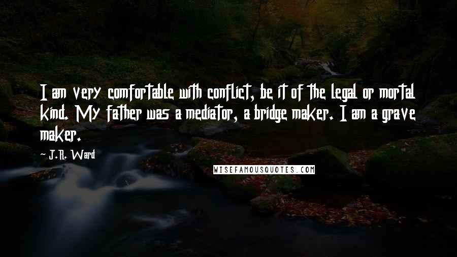 J.R. Ward Quotes: I am very comfortable with conflict, be it of the legal or mortal kind. My father was a mediator, a bridge maker. I am a grave maker.