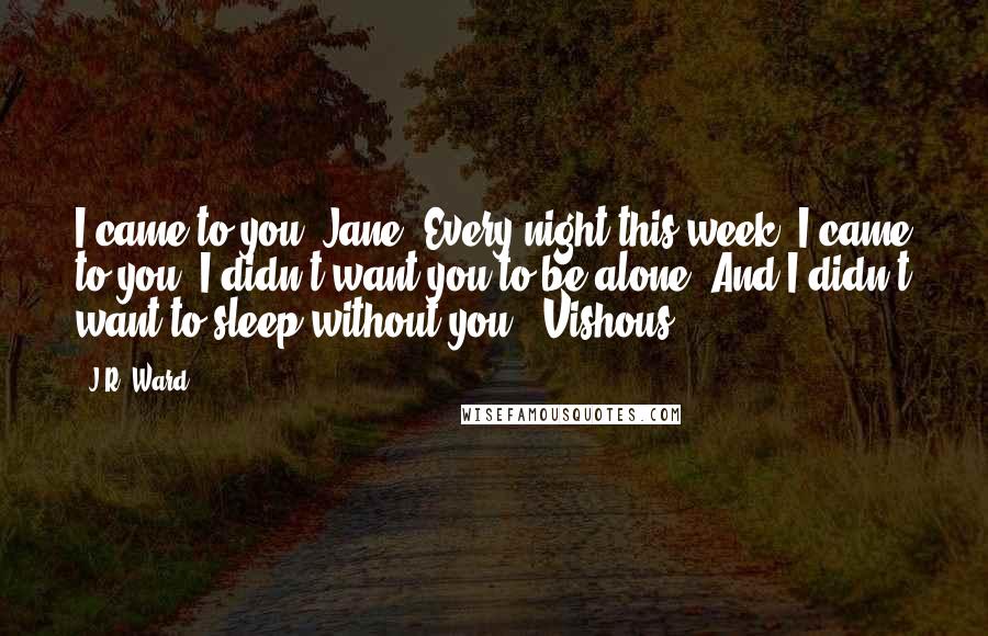 J.R. Ward Quotes: I came to you, Jane. Every night this week, I came to you. I didn't want you to be alone. And I didn't want to sleep without you. -Vishous