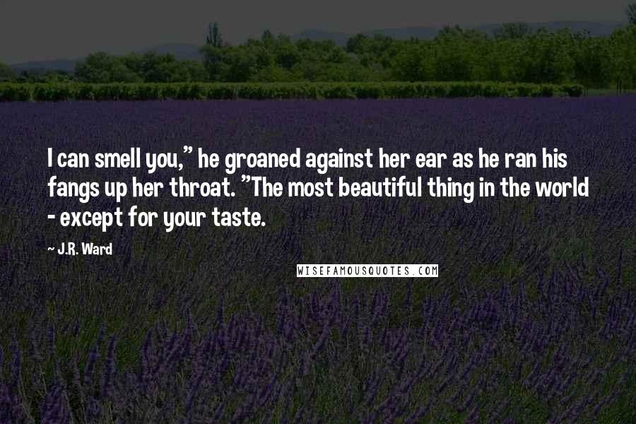 J.R. Ward Quotes: I can smell you," he groaned against her ear as he ran his fangs up her throat. "The most beautiful thing in the world - except for your taste.