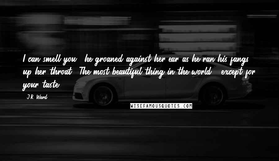 J.R. Ward Quotes: I can smell you," he groaned against her ear as he ran his fangs up her throat. "The most beautiful thing in the world - except for your taste.