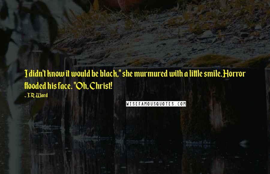 J.R. Ward Quotes: I didn't know it would be black," she murmured with a little smile.Horror flooded his face. "Oh, Christ!