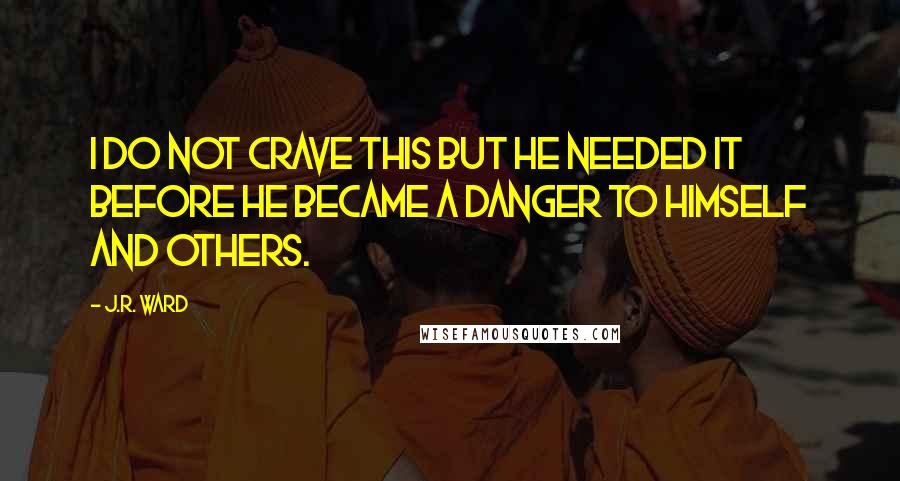 J.R. Ward Quotes: I do not crave this But he needed it before he became a danger to himself and others.