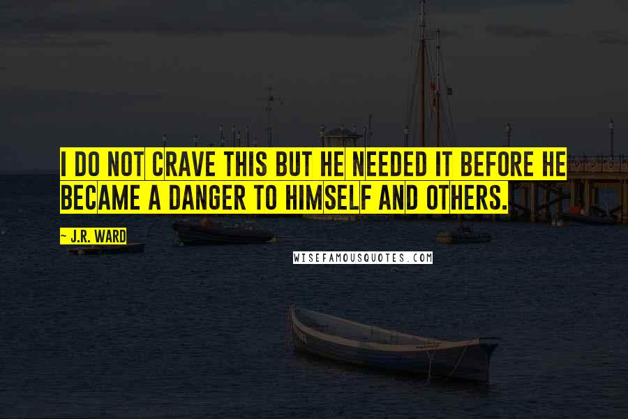 J.R. Ward Quotes: I do not crave this But he needed it before he became a danger to himself and others.