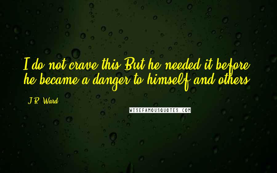 J.R. Ward Quotes: I do not crave this But he needed it before he became a danger to himself and others.