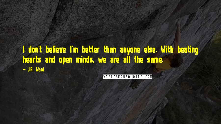 J.R. Ward Quotes: I don't believe I'm better than anyone else. With beating hearts and open minds, we are all the same.