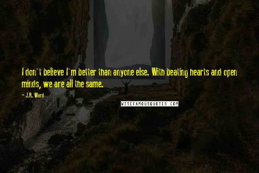 J.R. Ward Quotes: I don't believe I'm better than anyone else. With beating hearts and open minds, we are all the same.