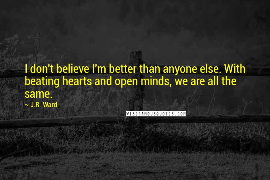 J.R. Ward Quotes: I don't believe I'm better than anyone else. With beating hearts and open minds, we are all the same.