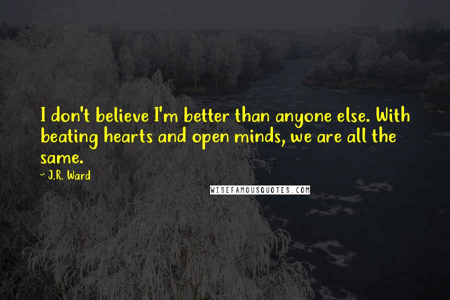 J.R. Ward Quotes: I don't believe I'm better than anyone else. With beating hearts and open minds, we are all the same.