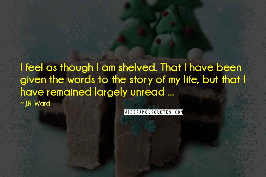 J.R. Ward Quotes: I feel as though I am shelved. That I have been given the words to the story of my life, but that I have remained largely unread ...