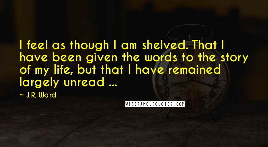 J.R. Ward Quotes: I feel as though I am shelved. That I have been given the words to the story of my life, but that I have remained largely unread ...