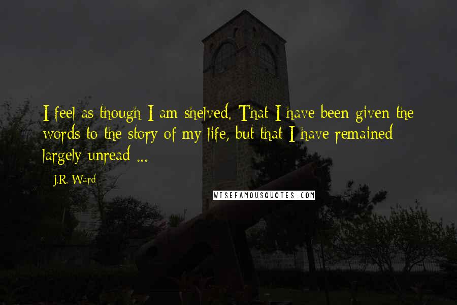 J.R. Ward Quotes: I feel as though I am shelved. That I have been given the words to the story of my life, but that I have remained largely unread ...