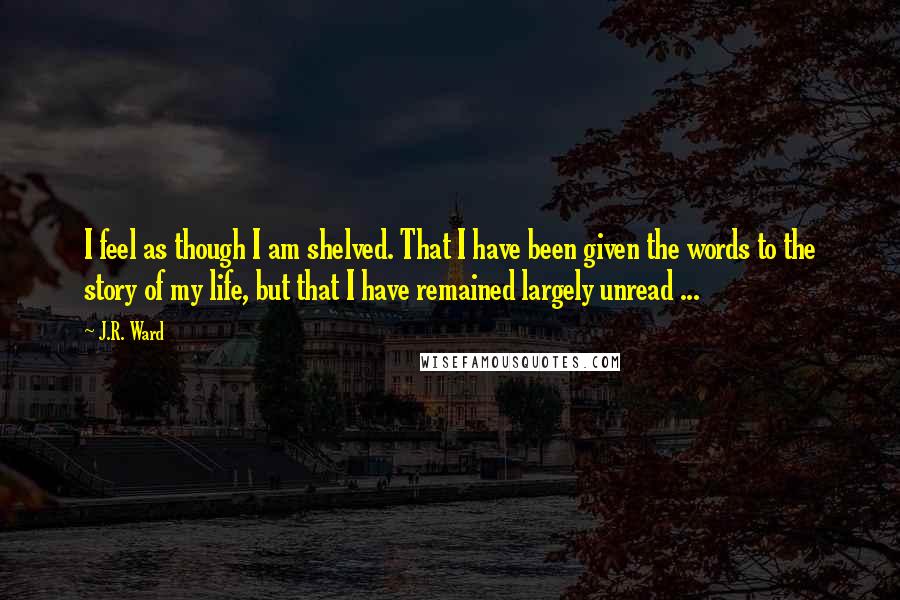 J.R. Ward Quotes: I feel as though I am shelved. That I have been given the words to the story of my life, but that I have remained largely unread ...