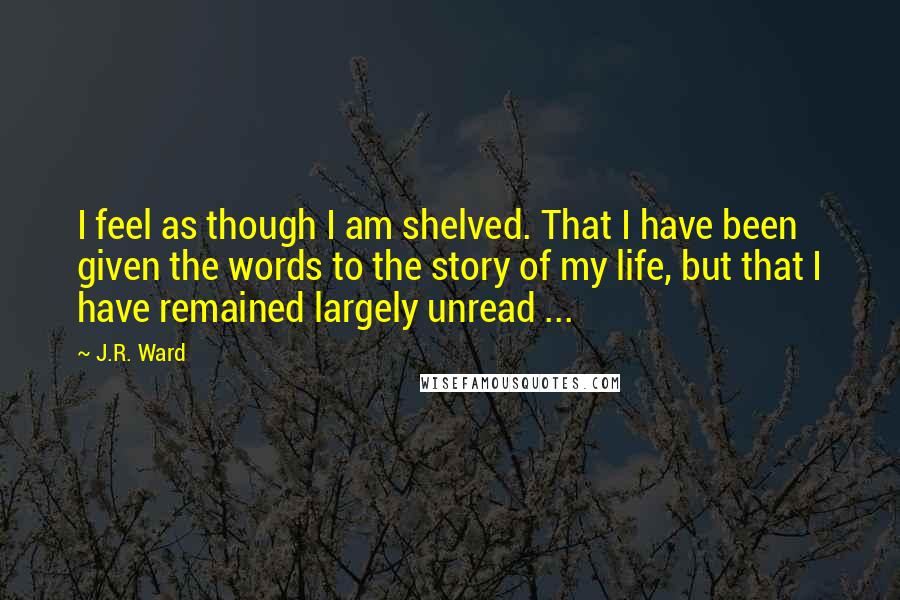 J.R. Ward Quotes: I feel as though I am shelved. That I have been given the words to the story of my life, but that I have remained largely unread ...