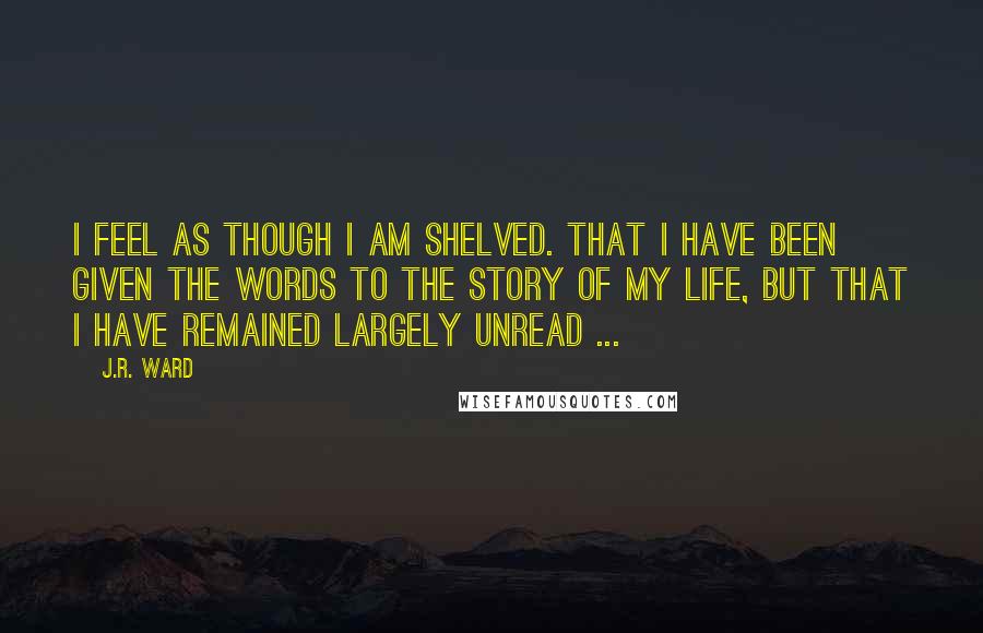 J.R. Ward Quotes: I feel as though I am shelved. That I have been given the words to the story of my life, but that I have remained largely unread ...