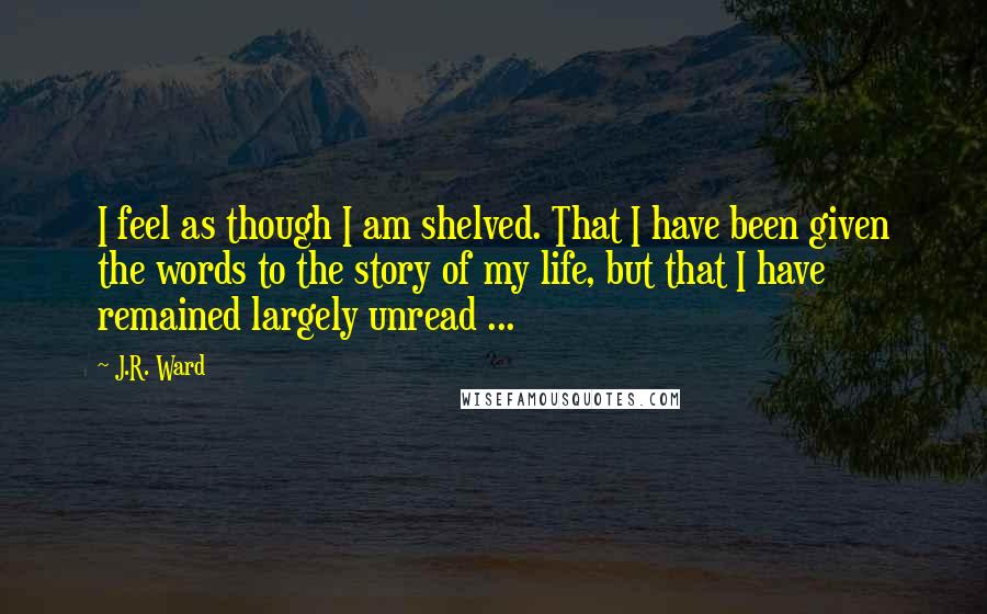 J.R. Ward Quotes: I feel as though I am shelved. That I have been given the words to the story of my life, but that I have remained largely unread ...