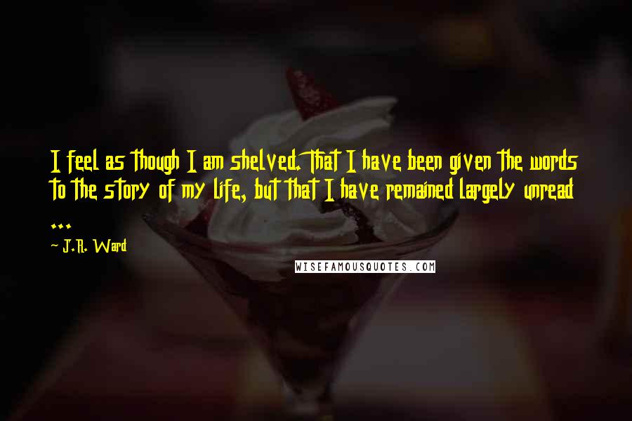 J.R. Ward Quotes: I feel as though I am shelved. That I have been given the words to the story of my life, but that I have remained largely unread ...