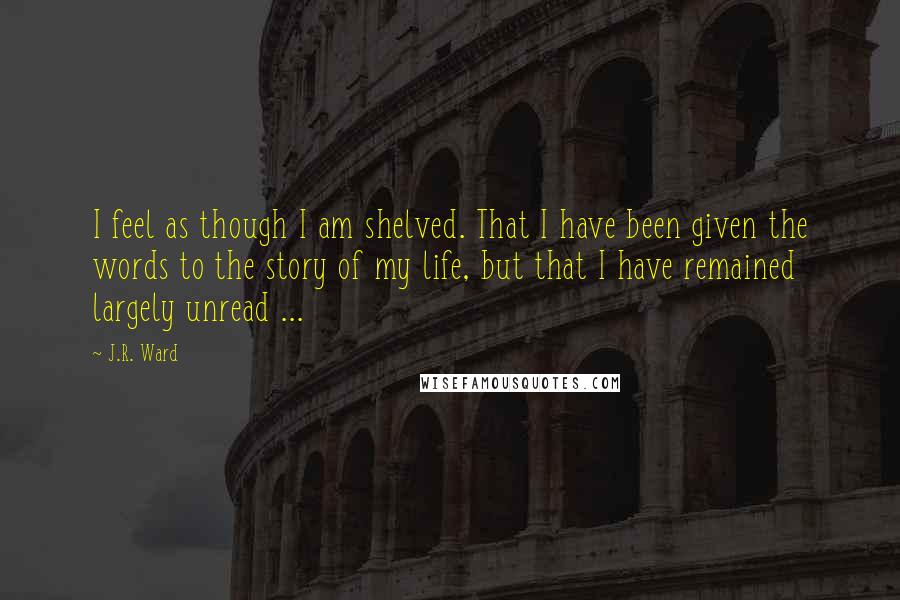 J.R. Ward Quotes: I feel as though I am shelved. That I have been given the words to the story of my life, but that I have remained largely unread ...