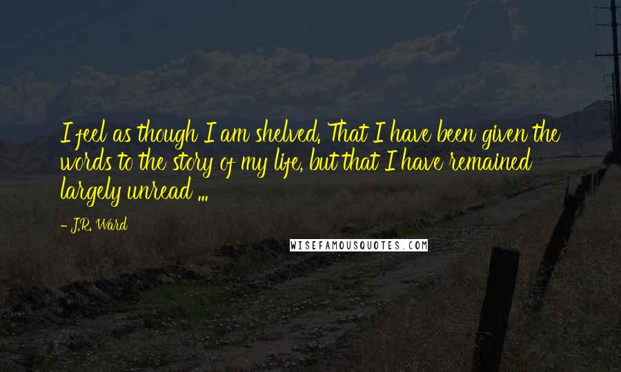 J.R. Ward Quotes: I feel as though I am shelved. That I have been given the words to the story of my life, but that I have remained largely unread ...