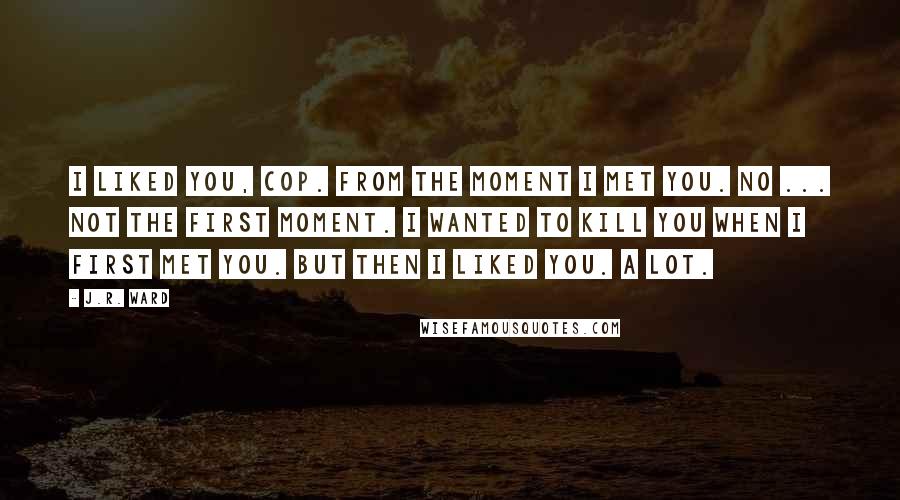 J.R. Ward Quotes: I liked you, cop. From the moment I met you. No ... not the first moment. I wanted to kill you when I first met you. But then I liked you. A lot.