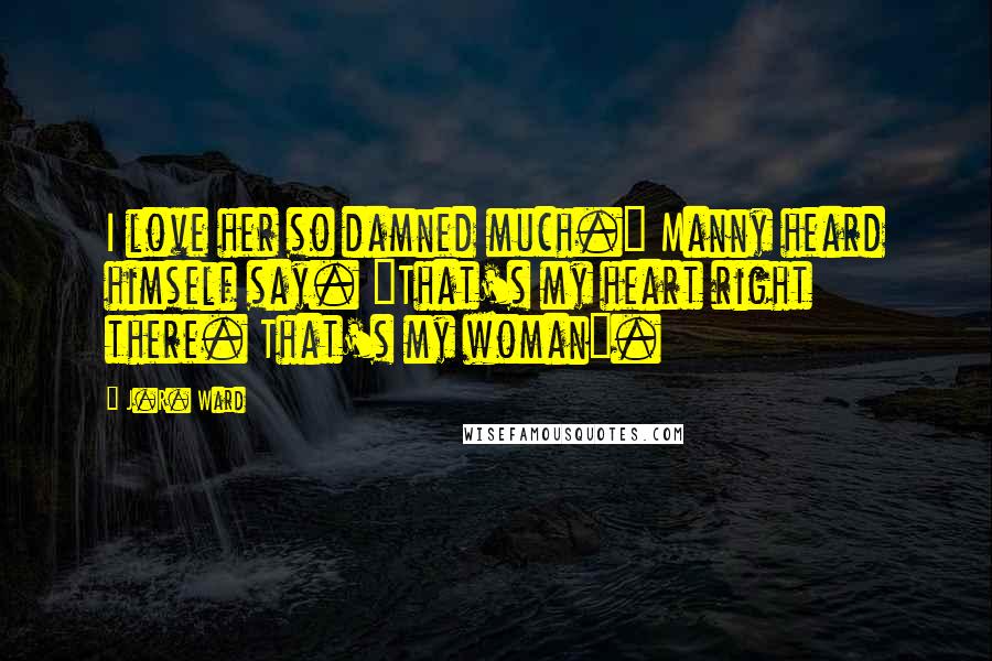 J.R. Ward Quotes: I love her so damned much." Manny heard himself say. "That's my heart right there. That's my woman".