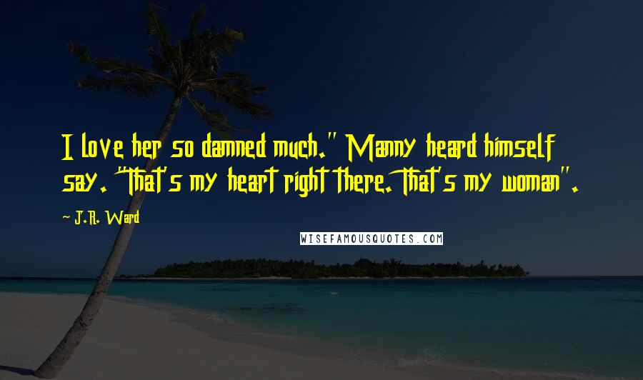 J.R. Ward Quotes: I love her so damned much." Manny heard himself say. "That's my heart right there. That's my woman".