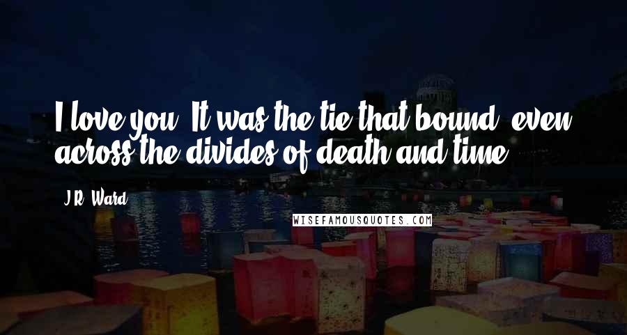 J.R. Ward Quotes: I love you. It was the tie that bound, even across the divides of death and time.