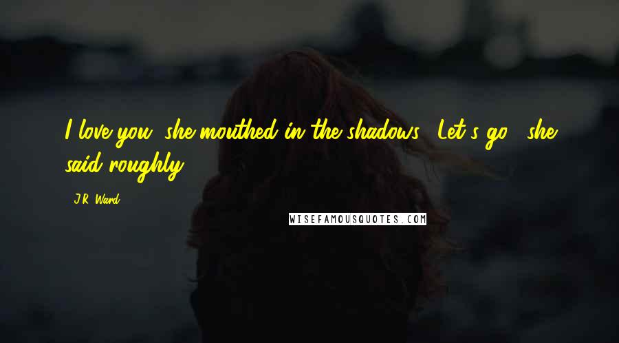 J.R. Ward Quotes: I love you, she mouthed in the shadows. "Let's go," she said roughly.