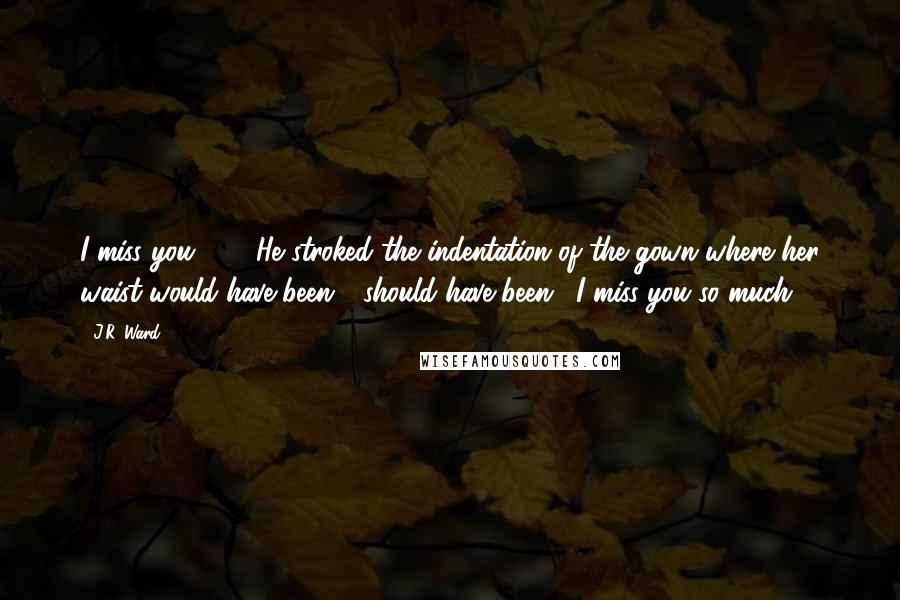 J.R. Ward Quotes: I miss you. ... " He stroked the indentation of the gown where her waist would have been - should have been. "I miss you so much.