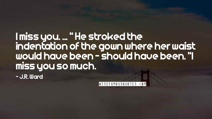 J.R. Ward Quotes: I miss you. ... " He stroked the indentation of the gown where her waist would have been - should have been. "I miss you so much.