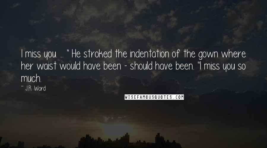J.R. Ward Quotes: I miss you. ... " He stroked the indentation of the gown where her waist would have been - should have been. "I miss you so much.