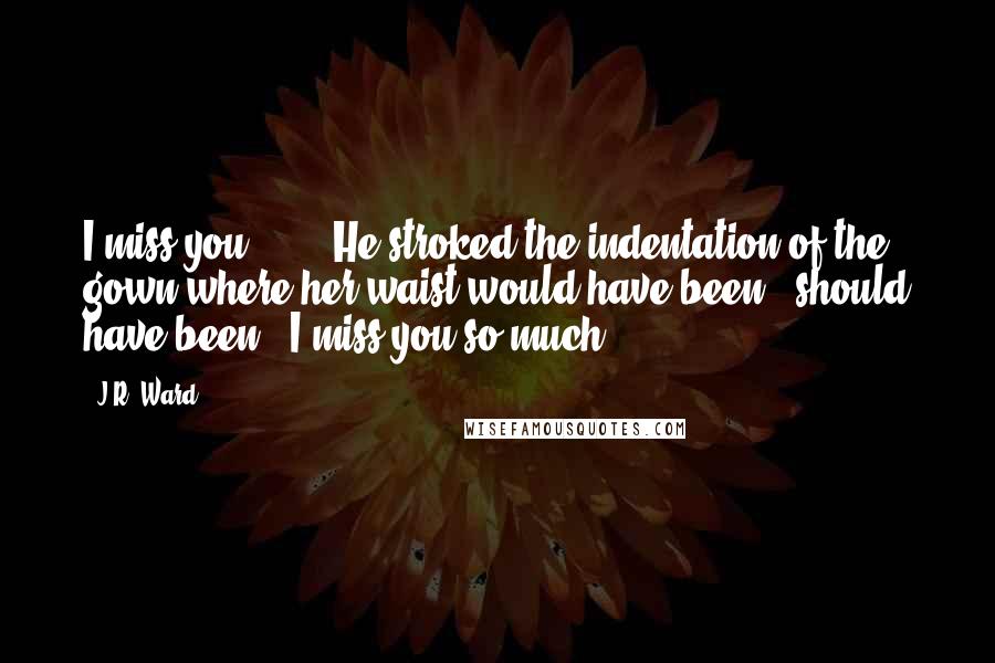 J.R. Ward Quotes: I miss you. ... " He stroked the indentation of the gown where her waist would have been - should have been. "I miss you so much.