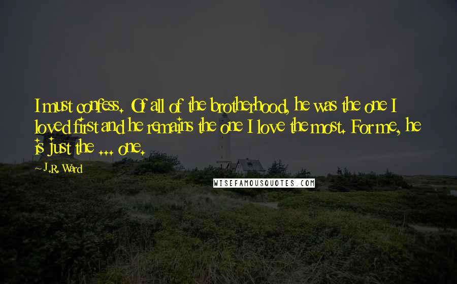 J.R. Ward Quotes: I must confess. Of all of the brotherhood, he was the one I loved first and he remains the one I love the most. For me, he is just the ... one.