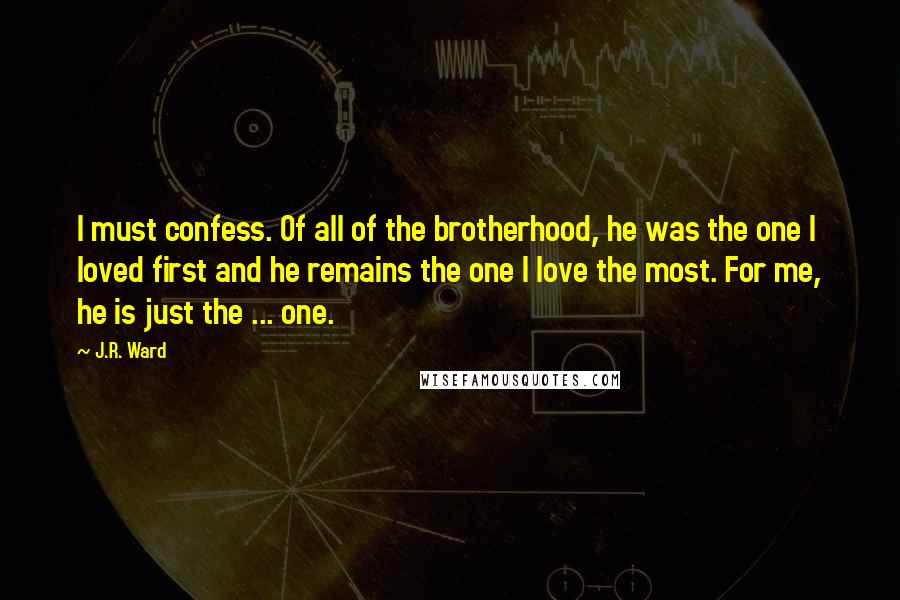 J.R. Ward Quotes: I must confess. Of all of the brotherhood, he was the one I loved first and he remains the one I love the most. For me, he is just the ... one.