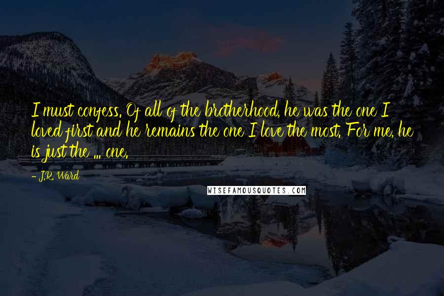 J.R. Ward Quotes: I must confess. Of all of the brotherhood, he was the one I loved first and he remains the one I love the most. For me, he is just the ... one.