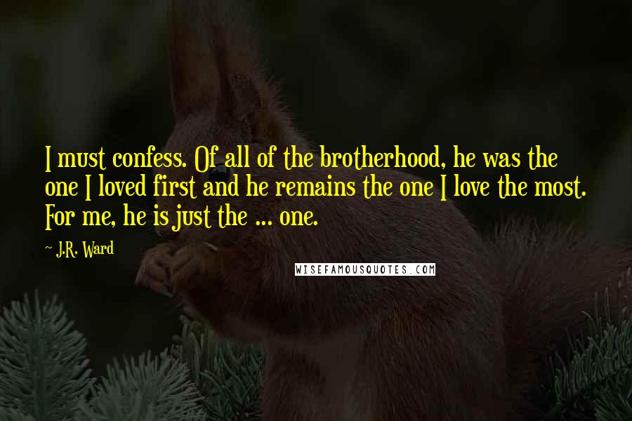 J.R. Ward Quotes: I must confess. Of all of the brotherhood, he was the one I loved first and he remains the one I love the most. For me, he is just the ... one.