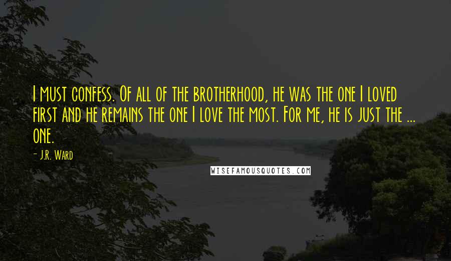 J.R. Ward Quotes: I must confess. Of all of the brotherhood, he was the one I loved first and he remains the one I love the most. For me, he is just the ... one.