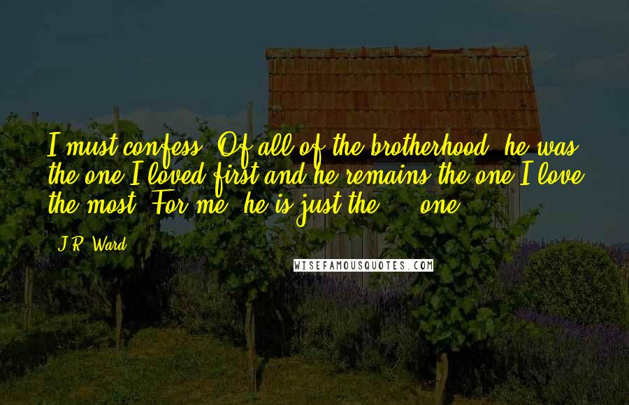 J.R. Ward Quotes: I must confess. Of all of the brotherhood, he was the one I loved first and he remains the one I love the most. For me, he is just the ... one.