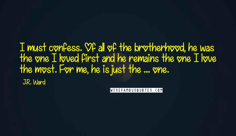 J.R. Ward Quotes: I must confess. Of all of the brotherhood, he was the one I loved first and he remains the one I love the most. For me, he is just the ... one.