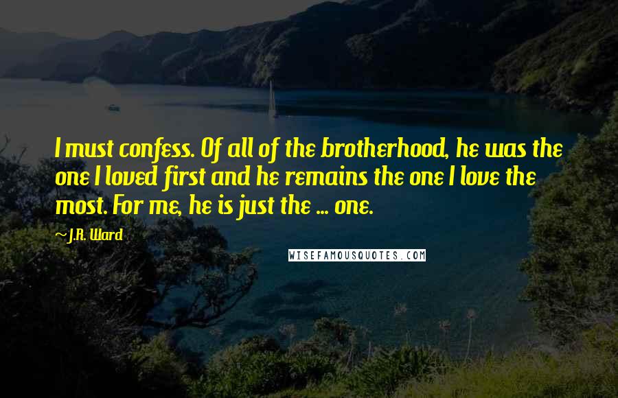 J.R. Ward Quotes: I must confess. Of all of the brotherhood, he was the one I loved first and he remains the one I love the most. For me, he is just the ... one.