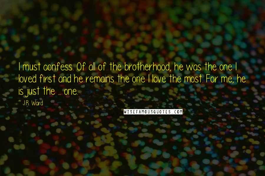 J.R. Ward Quotes: I must confess. Of all of the brotherhood, he was the one I loved first and he remains the one I love the most. For me, he is just the ... one.