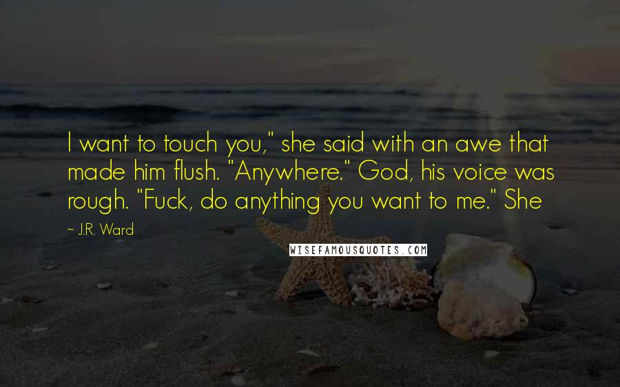 J.R. Ward Quotes: I want to touch you," she said with an awe that made him flush. "Anywhere." God, his voice was rough. "Fuck, do anything you want to me." She