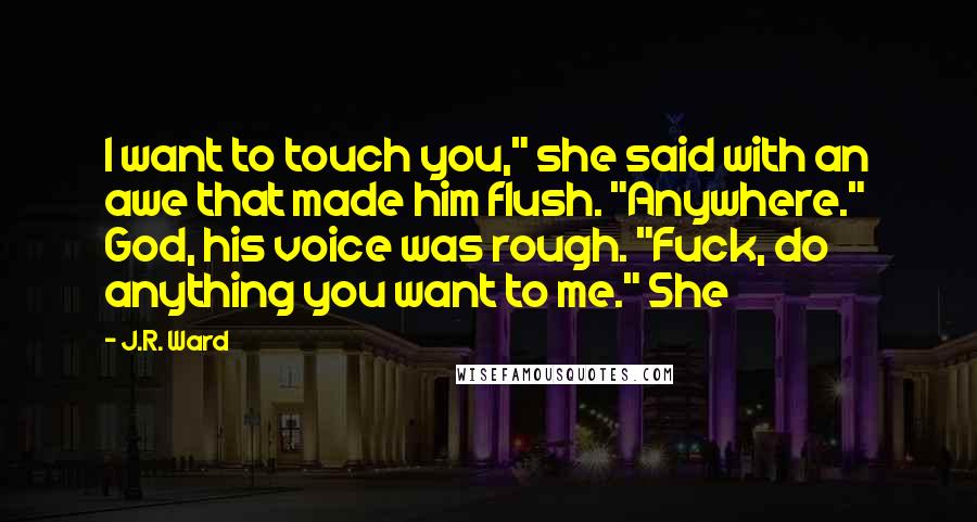 J.R. Ward Quotes: I want to touch you," she said with an awe that made him flush. "Anywhere." God, his voice was rough. "Fuck, do anything you want to me." She