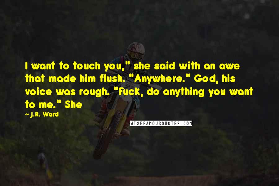 J.R. Ward Quotes: I want to touch you," she said with an awe that made him flush. "Anywhere." God, his voice was rough. "Fuck, do anything you want to me." She