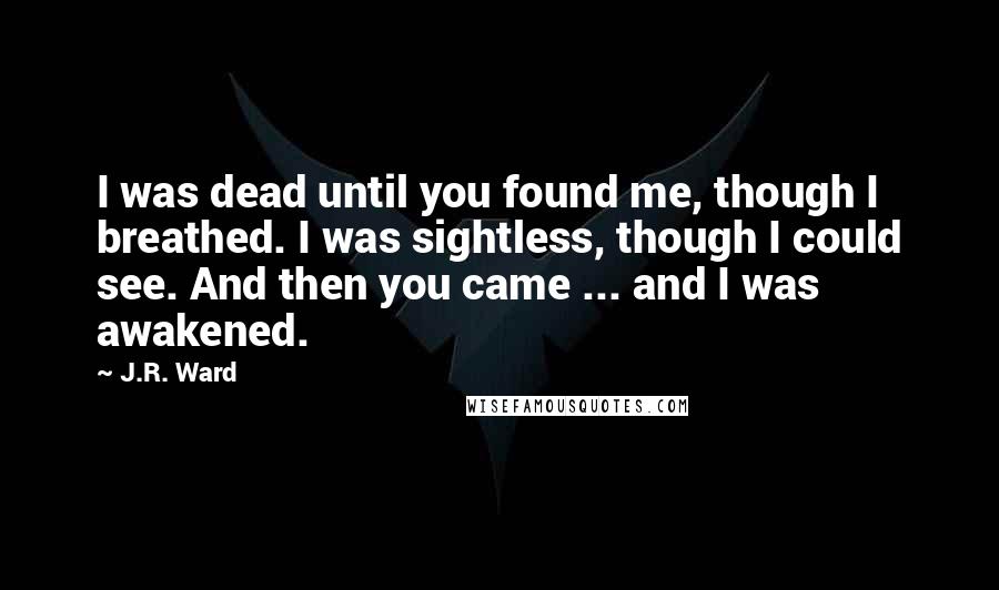 J.R. Ward Quotes: I was dead until you found me, though I breathed. I was sightless, though I could see. And then you came ... and I was awakened.