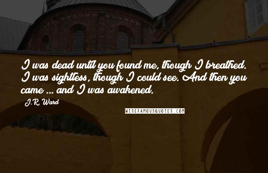 J.R. Ward Quotes: I was dead until you found me, though I breathed. I was sightless, though I could see. And then you came ... and I was awakened.