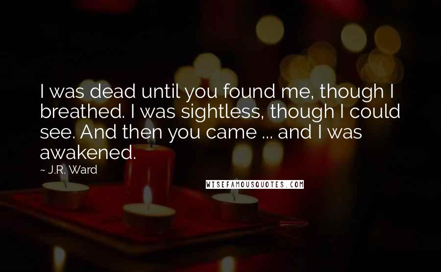 J.R. Ward Quotes: I was dead until you found me, though I breathed. I was sightless, though I could see. And then you came ... and I was awakened.