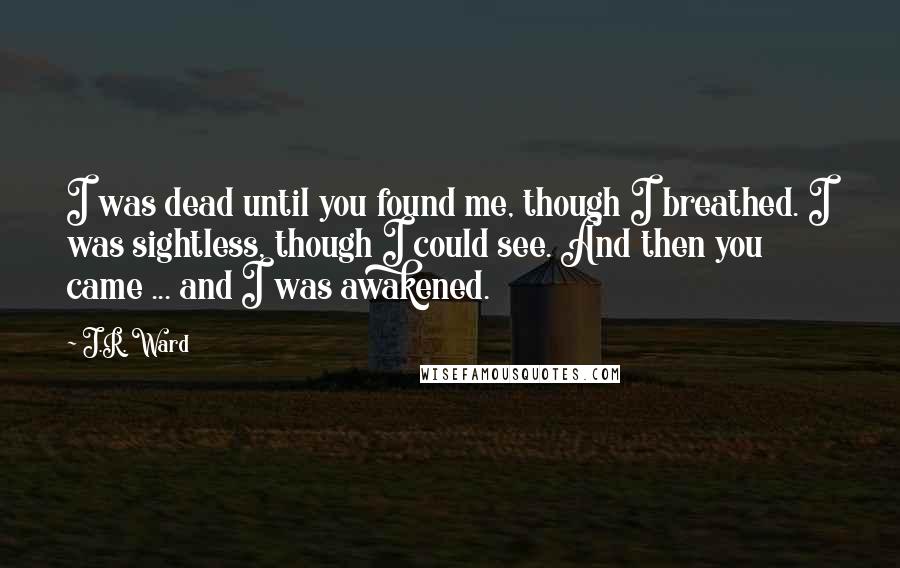 J.R. Ward Quotes: I was dead until you found me, though I breathed. I was sightless, though I could see. And then you came ... and I was awakened.