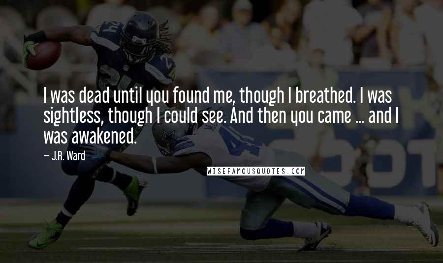 J.R. Ward Quotes: I was dead until you found me, though I breathed. I was sightless, though I could see. And then you came ... and I was awakened.