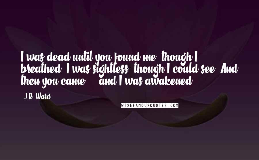 J.R. Ward Quotes: I was dead until you found me, though I breathed. I was sightless, though I could see. And then you came ... and I was awakened.