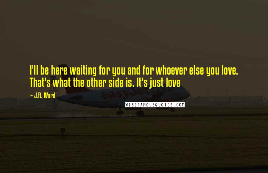 J.R. Ward Quotes: I'll be here waiting for you and for whoever else you love. That's what the other side is. It's just love